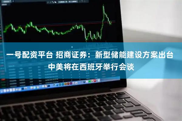 一号配资平台 招商证券：新型储能建设方案出台 中美将在西班牙举行会谈