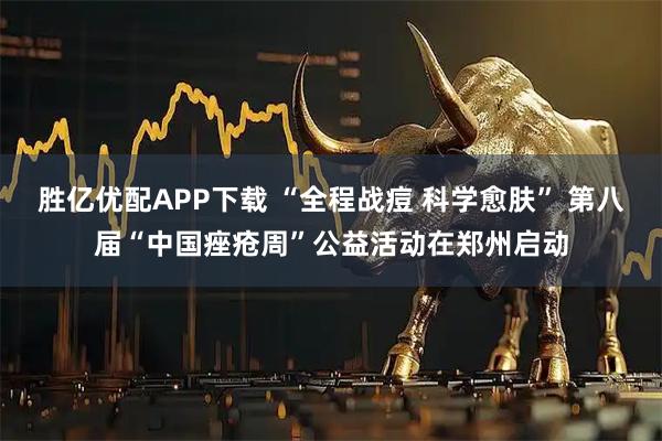 胜亿优配APP下载 “全程战痘 科学愈肤” 第八届“中国痤疮周”公益活动在郑州启动