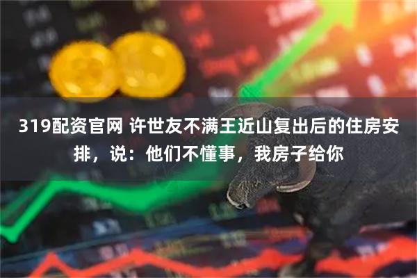 319配资官网 许世友不满王近山复出后的住房安排，说：他们不懂事，我房子给你