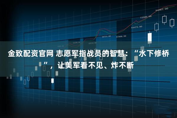 金致配资官网 志愿军指战员的智慧：“水下修桥”，让美军看不见、炸不断