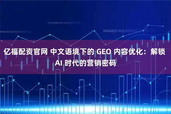 亿福配资官网 中文语境下的 GEO 内容优化：解锁 AI 时代的营销密码