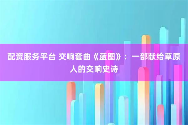 配资服务平台 交响套曲《蓝图》：一部献给草原人的交响史诗