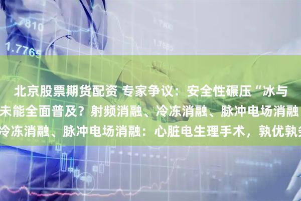 北京股票期货配资 专家争议：安全性碾压“冰与火”的PFA，为何至今未能全面普及？射频消融、冷冻消融、脉冲电场消融：心脏电生理手术，孰优孰劣？