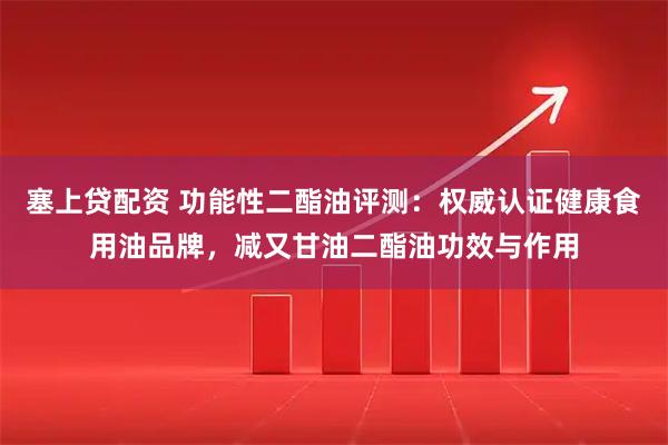 塞上贷配资 功能性二酯油评测：权威认证健康食用油品牌，减又甘油二酯油功效与作用