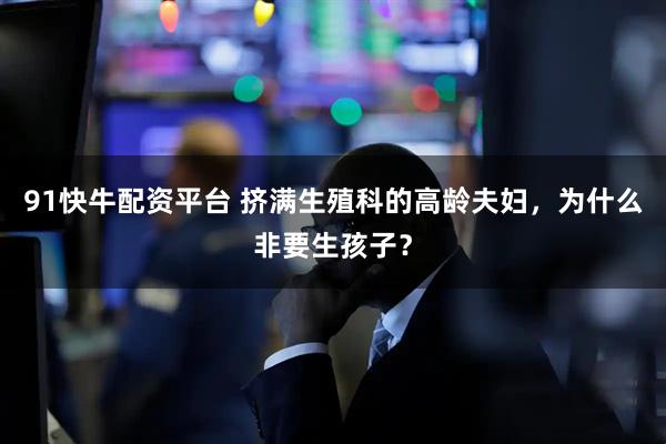 91快牛配资平台 挤满生殖科的高龄夫妇，为什么非要生孩子？