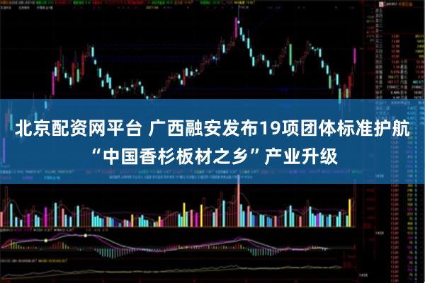 北京配资网平台 广西融安发布19项团体标准护航“中国香杉板材之乡”产业升级
