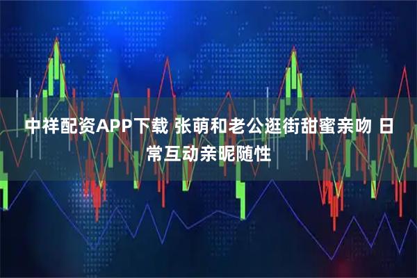 中祥配资APP下载 张萌和老公逛街甜蜜亲吻 日常互动亲昵随性