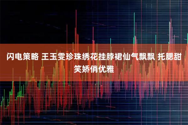 闪电策略 王玉雯珍珠绣花挂脖裙仙气飘飘 托腮甜笑娇俏优雅