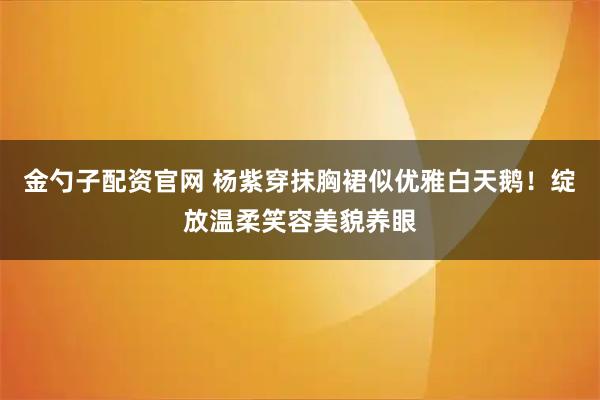 金勺子配资官网 杨紫穿抹胸裙似优雅白天鹅！绽放温柔笑容美貌养眼
