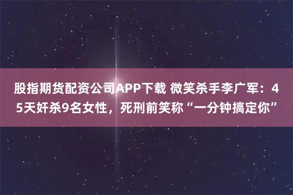 股指期货配资公司APP下载 微笑杀手李广军：45天奸杀9名女性，死刑前笑称“一分钟搞定你”