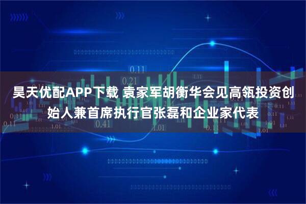 昊天优配APP下载 袁家军胡衡华会见高瓴投资创始人兼首席执行官张磊和企业家代表