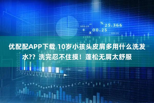 优配配APP下载 10岁小孩头皮屑多用什么洗发水?？洗完忍不住摸！蓬松无屑太舒服