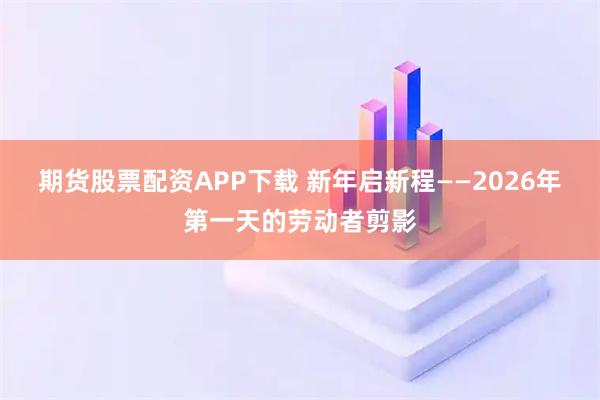 期货股票配资APP下载 新年启新程——2026年第一天的劳动者剪影
