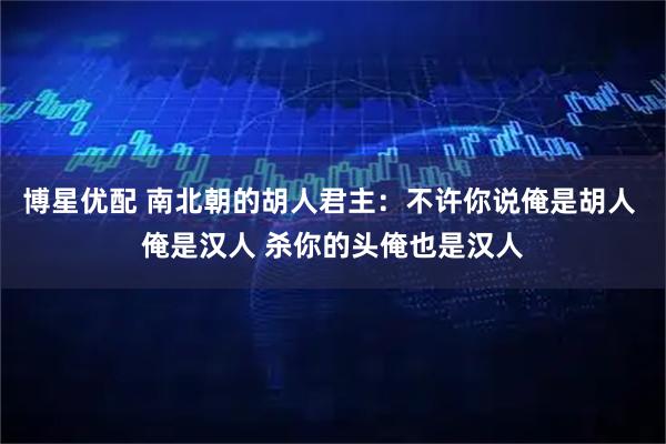 博星优配 南北朝的胡人君主：不许你说俺是胡人 俺是汉人 杀你的头俺也是汉人