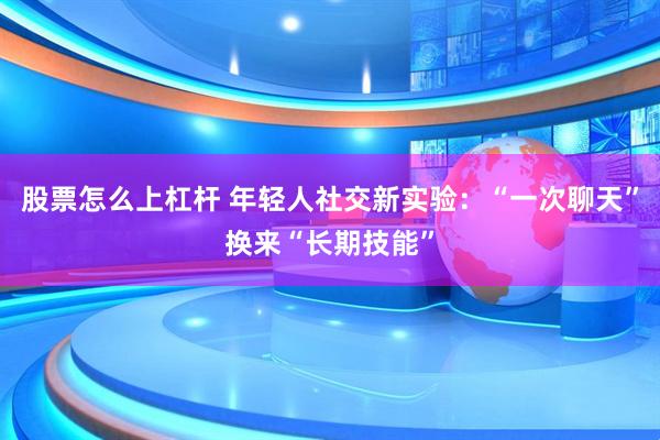 股票怎么上杠杆 年轻人社交新实验：“一次聊天”换来“长期技能”