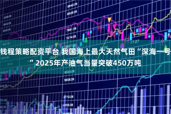 钱程策略配资平台 我国海上最大天然气田“深海一号”2025年产油气当量突破450万吨