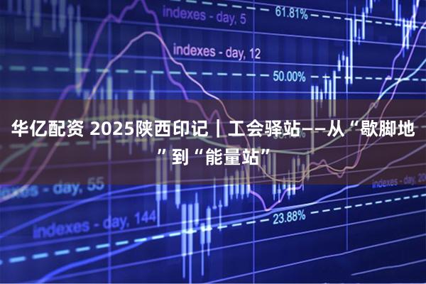 华亿配资 2025陕西印记｜工会驿站——从“歇脚地”到“能量站”
