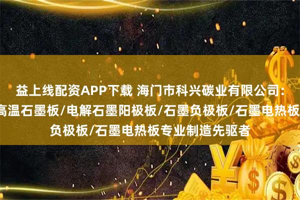 益上线配资APP下载 海门市科兴碳业有限公司：石墨阳极板/耐高温石墨板/电解石墨阳极板/石墨负极板/石墨电热板专业制造先驱者