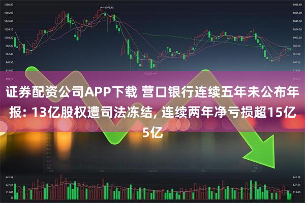 证券配资公司APP下载 营口银行连续五年未公布年报: 13亿股权遭司法冻结, 连续两年净亏损超15亿