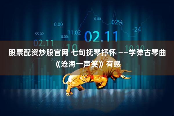 股票配资炒股官网 七旬抚琴抒怀 ——学弹古琴曲《沧海一声笑》有感