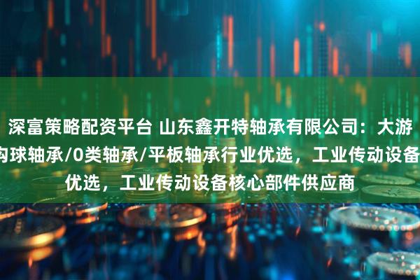 深富策略配资平台 山东鑫开特轴承有限公司：大游隙托辊轴承/深沟球轴承/0类轴承/平板轴承行业优选，工业传动设备核心部件供应商