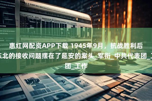惠红网配资APP下载 1945年9月，抗战胜利后，东北的接收问题摆在了延安的案头_军衔_中共代表团_工作