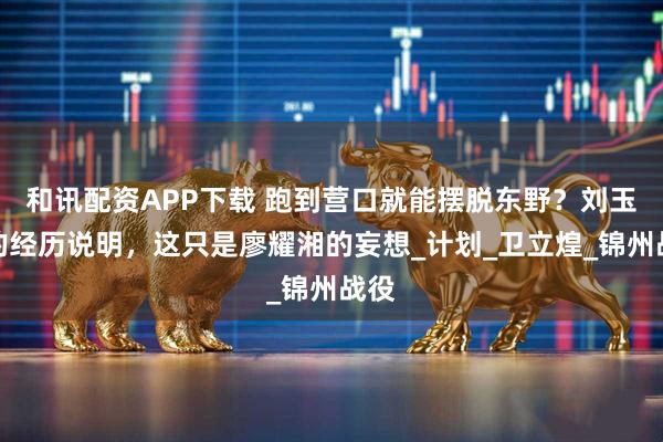 和讯配资APP下载 跑到营口就能摆脱东野？刘玉章的经历说明，这只是廖耀湘的妄想_计划_卫立煌_锦州战役