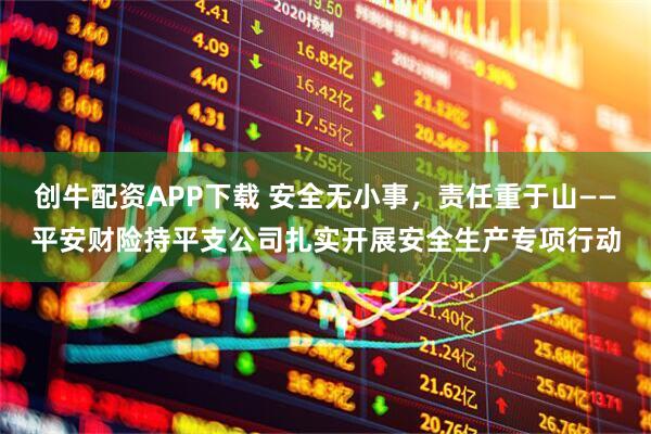 创牛配资APP下载 安全无小事，责任重于山——平安财险持平支公司扎实开展安全生产专项行动