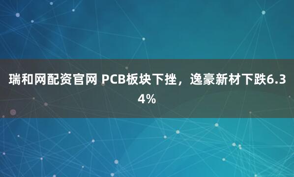 瑞和网配资官网 PCB板块下挫，逸豪新材下跌6.34%