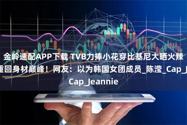 金岭速配APP下载 TVB力捧小花穿比基尼大晒火辣身材！重回身材巅峰！网友：以为韩国女团成员_陈滢_Cap_Jeannie