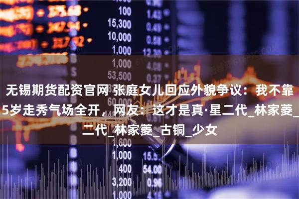 无锡期货配资官网 张庭女儿回应外貌争议：我不靠脸吃饭！15岁走秀气场全开，网友：这才是真·星二代_林家菱_古铜_少女