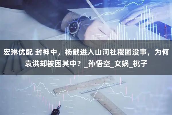 宏琳优配 封神中，杨戬进入山河社稷图没事，为何袁洪却被困其中？_孙悟空_女娲_桃子