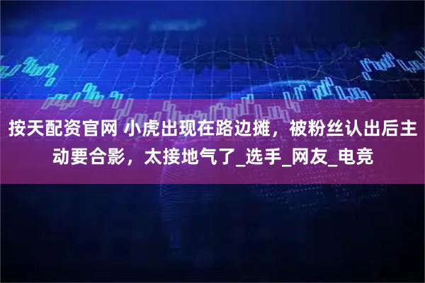 按天配资官网 小虎出现在路边摊，被粉丝认出后主动要合影，太接地气了_选手_网友_电竞