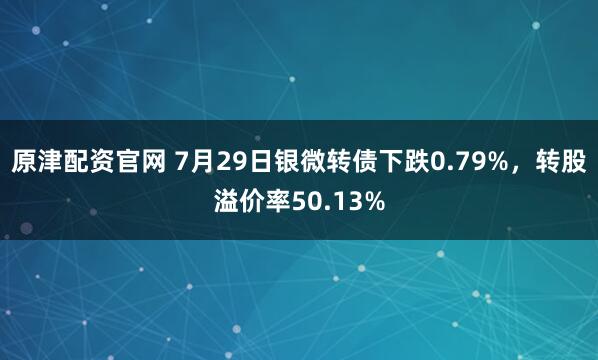 原津配资官网 7月29日银微转债下跌0.79%，转股溢价率50.13%