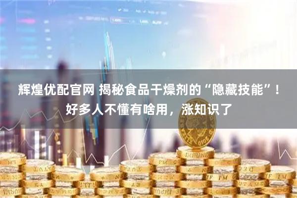 辉煌优配官网 揭秘食品干燥剂的“隐藏技能”！好多人不懂有啥用，涨知识了