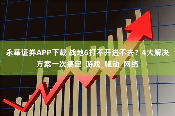 永華证券APP下载 战地6打不开进不去？4大解决方案一次搞定_游戏_驱动_网络