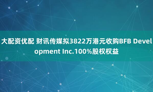 大配资优配 财讯传媒拟3822万港元收购BFB Development Inc.100%股权权益