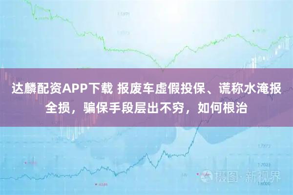 达麟配资APP下载 报废车虚假投保、谎称水淹报全损，骗保手段层出不穷，如何根治