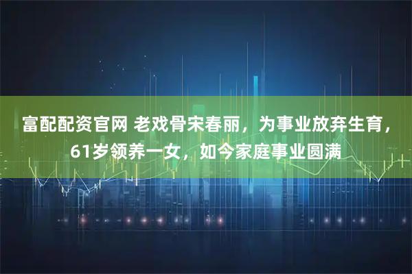 富配配资官网 老戏骨宋春丽，为事业放弃生育，61岁领养一女，如今家庭事业圆满