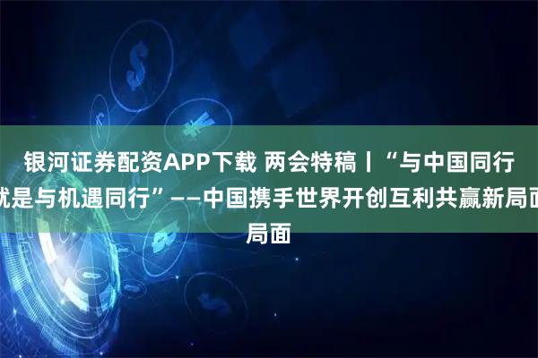 银河证券配资APP下载 两会特稿丨“与中国同行就是与机遇同行”——中国携手世界开创互利共赢新局面