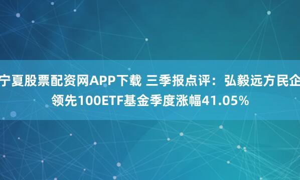 宁夏股票配资网APP下载 三季报点评：弘毅远方民企领先100ETF基金季度涨幅41.05%